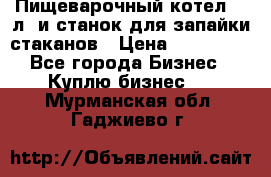 Пищеварочный котел 25 л. и станок для запайки стаканов › Цена ­ 250 000 - Все города Бизнес » Куплю бизнес   . Мурманская обл.,Гаджиево г.